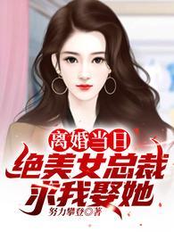 离婚当日绝美女总裁求我娶她